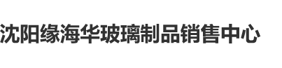 操大逼网站沈阳缘海华玻璃制品销售中心